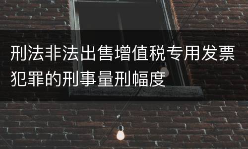 刑法非法出售增值税专用发票犯罪的刑事量刑幅度