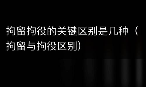 拘留拘役的关键区别是几种（拘留与拘役区别）