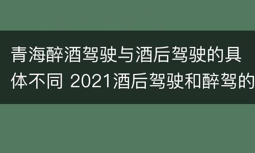 青海醉酒驾驶与酒后驾驶的具体不同 2021酒后驾驶和醉驾的区别
