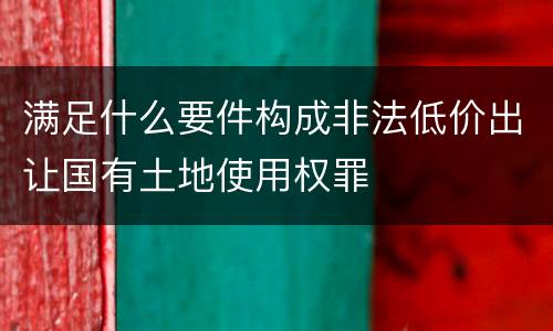 满足什么要件构成非法低价出让国有土地使用权罪