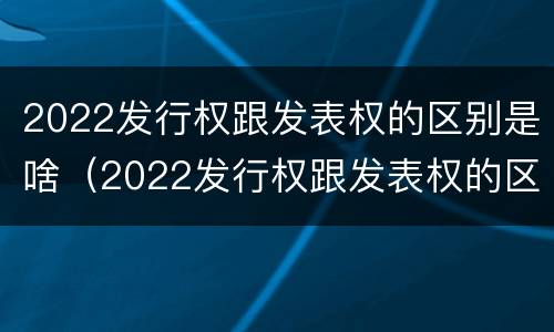 2022发行权跟发表权的区别是啥（2022发行权跟发表权的区别是啥呢）