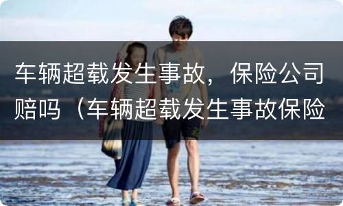 车辆超载发生事故，保险公司赔吗（车辆超载发生事故保险公司赔吗）