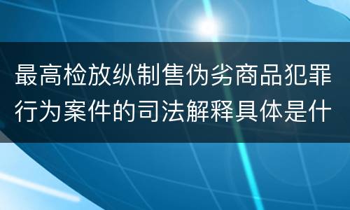 最高检放纵制售伪劣商品犯罪行为案件的司法解释具体是什么规定