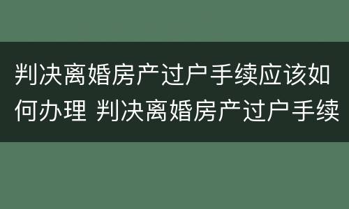判决离婚房产过户手续应该如何办理 判决离婚房产过户手续应该如何办理呢