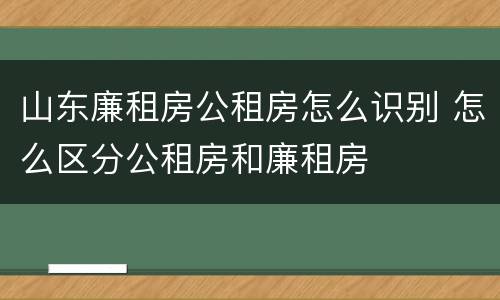 山东廉租房公租房怎么识别 怎么区分公租房和廉租房