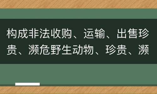 构成非法收购、运输、出售珍贵、濒危野生动物、珍贵、濒危野生动物制品罪的条件有哪些