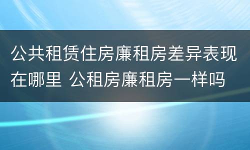 公共租赁住房廉租房差异表现在哪里 公租房廉租房一样吗