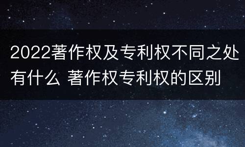 2022著作权及专利权不同之处有什么 著作权专利权的区别