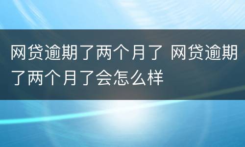 网贷逾期了两个月了 网贷逾期了两个月了会怎么样