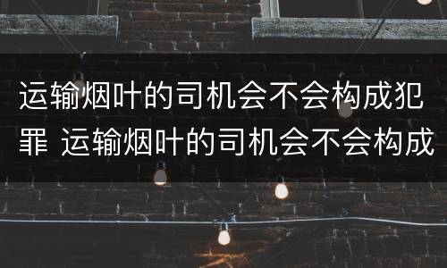 运输烟叶的司机会不会构成犯罪 运输烟叶的司机会不会构成犯罪案件