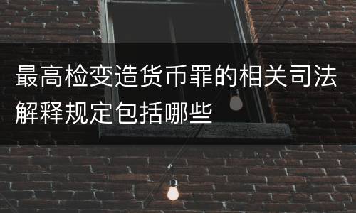 最高检变造货币罪的相关司法解释规定包括哪些