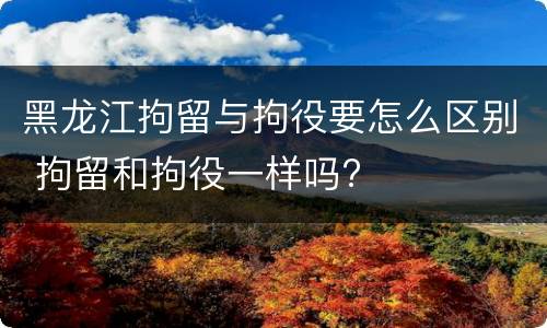 黑龙江拘留与拘役要怎么区别 拘留和拘役一样吗?