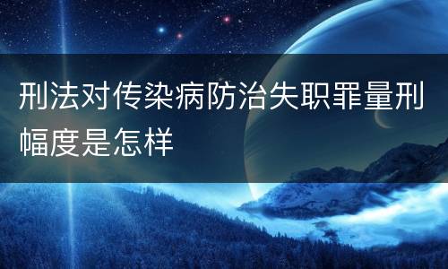 刑法对传染病防治失职罪量刑幅度是怎样
