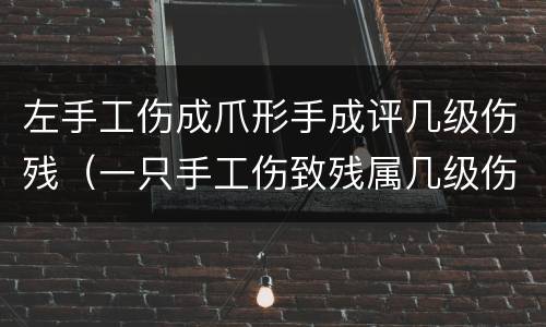 左手工伤成爪形手成评几级伤残（一只手工伤致残属几级伤残）