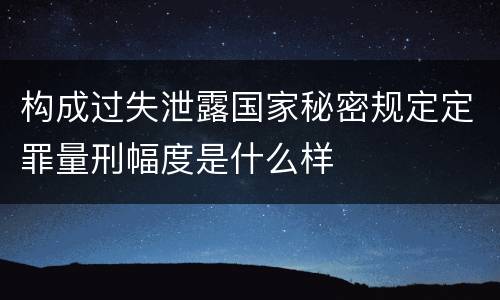 构成过失泄露国家秘密规定定罪量刑幅度是什么样