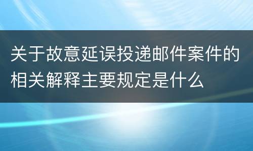关于故意延误投递邮件案件的相关解释主要规定是什么