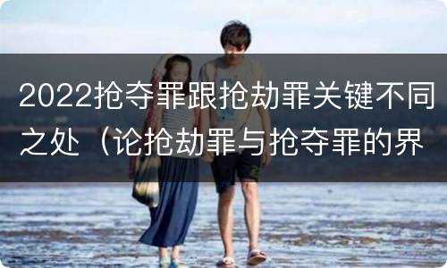 2022抢夺罪跟抢劫罪关键不同之处（论抢劫罪与抢夺罪的界限）