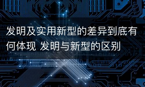 发明及实用新型的差异到底有何体现 发明与新型的区别