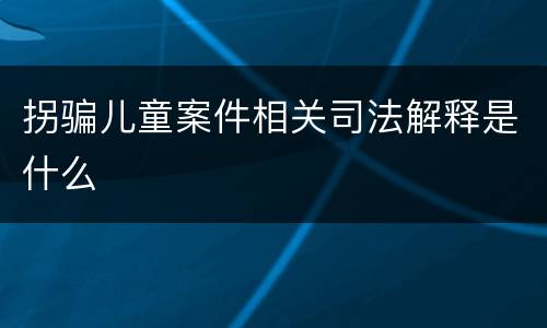 拐骗儿童案件相关司法解释是什么