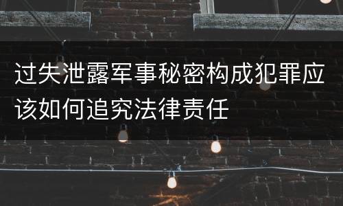 过失泄露军事秘密构成犯罪应该如何追究法律责任