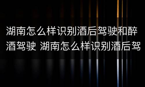 湖南怎么样识别酒后驾驶和醉酒驾驶 湖南怎么样识别酒后驾驶和醉酒驾驶人