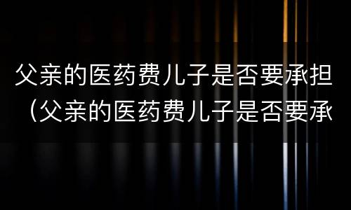 父亲的医药费儿子是否要承担（父亲的医药费儿子是否要承担抚养费）
