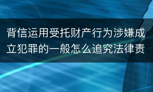 背信运用受托财产行为涉嫌成立犯罪的一般怎么追究法律责任