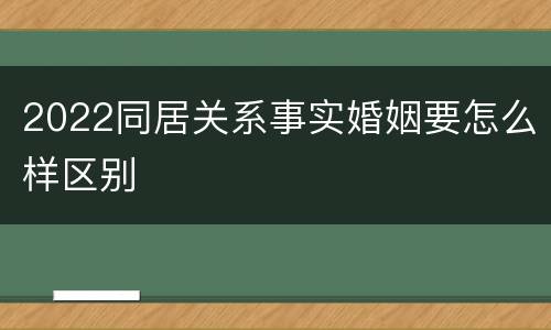 2022同居关系事实婚姻要怎么样区别