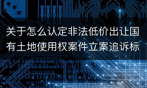 关于怎么认定非法低价出让国有土地使用权案件立案追诉标准