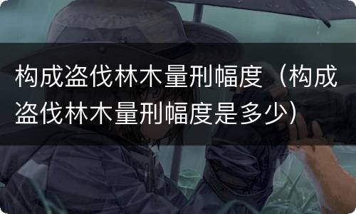 构成盗伐林木量刑幅度（构成盗伐林木量刑幅度是多少）