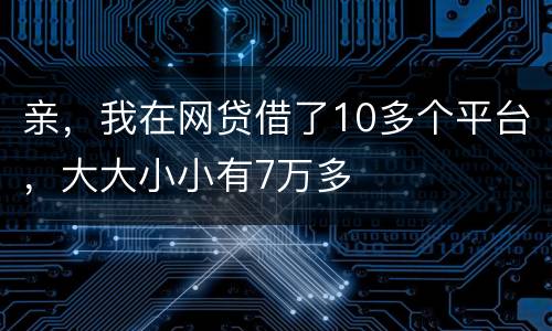 亲，我在网贷借了10多个平台，大大小小有7万多