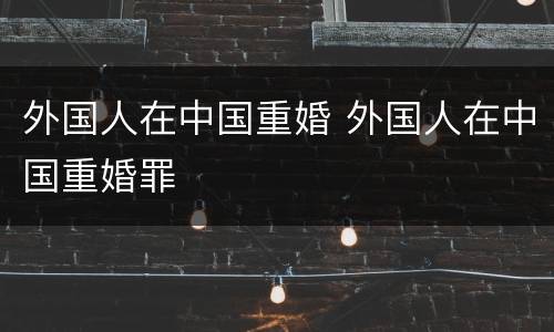 外国人在中国重婚 外国人在中国重婚罪