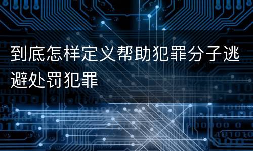 到底怎样定义帮助犯罪分子逃避处罚犯罪