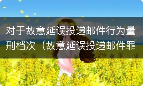 对于故意延误投递邮件行为量刑档次（故意延误投递邮件罪的立案标准）
