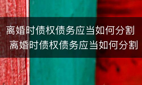 离婚时债权债务应当如何分割 离婚时债权债务应当如何分割财产