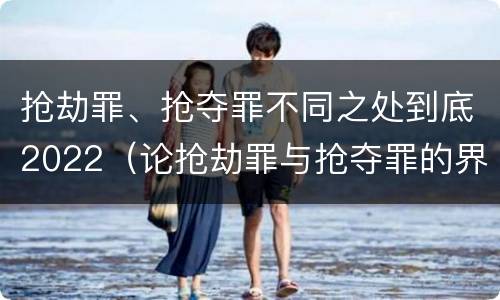 抢劫罪、抢夺罪不同之处到底2022（论抢劫罪与抢夺罪的界限）