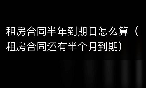 租房合同半年到期日怎么算（租房合同还有半个月到期）