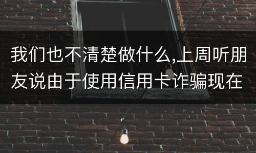 我们也不清楚做什么,上周听朋友说由于使用信用卡诈骗现在被抓了,请问会怎样定罪啊