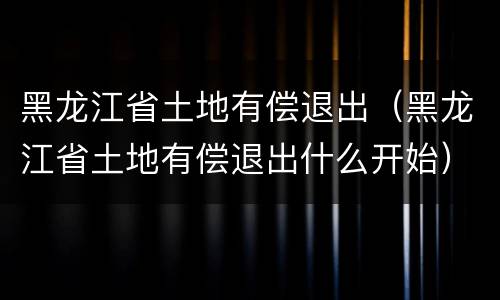 黑龙江省土地有偿退出（黑龙江省土地有偿退出什么开始）