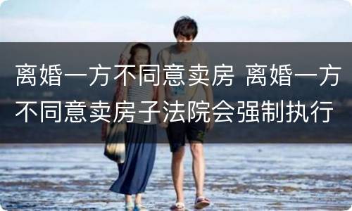 离婚一方不同意卖房 离婚一方不同意卖房子法院会强制执行吗?