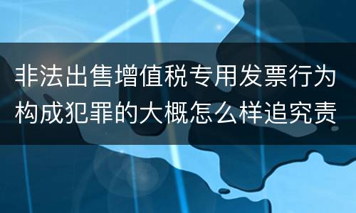非法出售增值税专用发票行为构成犯罪的大概怎么样追究责任