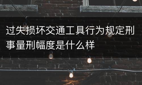 过失损坏交通工具行为规定刑事量刑幅度是什么样