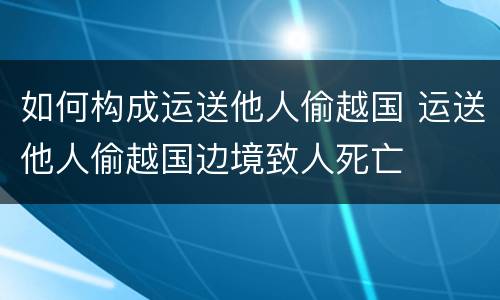 如何构成运送他人偷越国 运送他人偷越国边境致人死亡