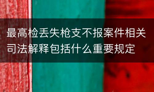 最高检丢失枪支不报案件相关司法解释包括什么重要规定