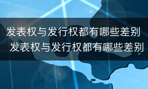发表权与发行权都有哪些差别 发表权与发行权都有哪些差别和权利