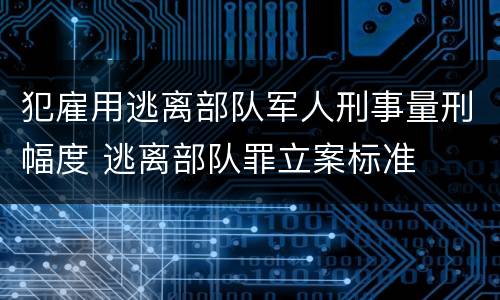 犯雇用逃离部队军人刑事量刑幅度 逃离部队罪立案标准