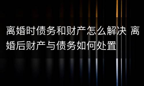 离婚时债务和财产怎么解决 离婚后财产与债务如何处置