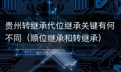 贵州转继承代位继承关键有何不同（顺位继承和转继承）