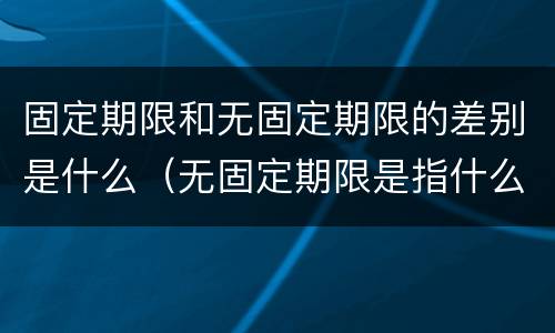 固定期限和无固定期限的差别是什么（无固定期限是指什么）