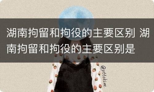 湖南拘留和拘役的主要区别 湖南拘留和拘役的主要区别是